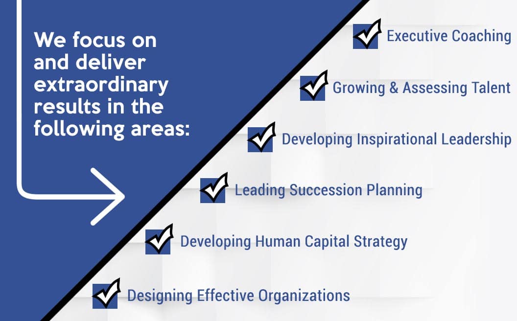 We focus on and deliver extraordinary results in the following areas: Executive Coaching, Growing & Assessing Talent, Developing Inspirational Leadership, Leading Succession Planning, Developing Human Capital Strategy, and Designing Effective Organizations